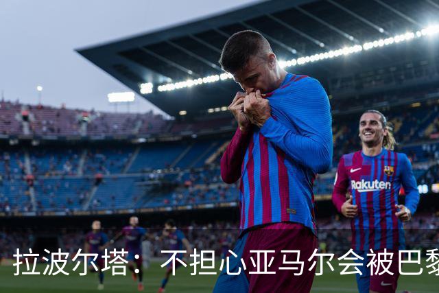 拉波尔塔：不担心亚马尔会被巴黎的高薪诱惑，对巴萨底蕴充满信心